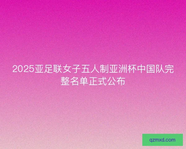 2025亚足联女子五人制亚洲杯中国队完整名单正式公布