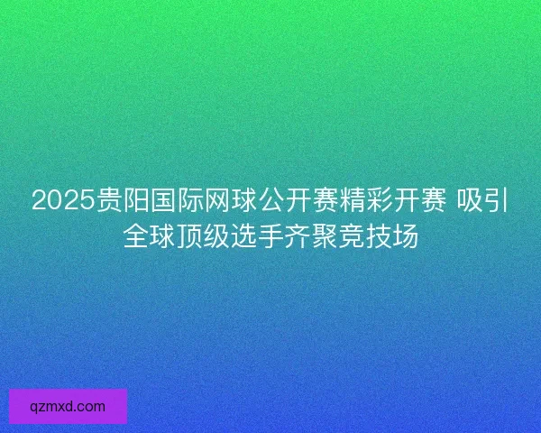 2025贵阳国际网球公开赛精彩开赛 吸引全球顶级选手齐聚竞技场