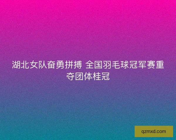 湖北女队奋勇拼搏 全国羽毛球冠军赛重夺团体桂冠